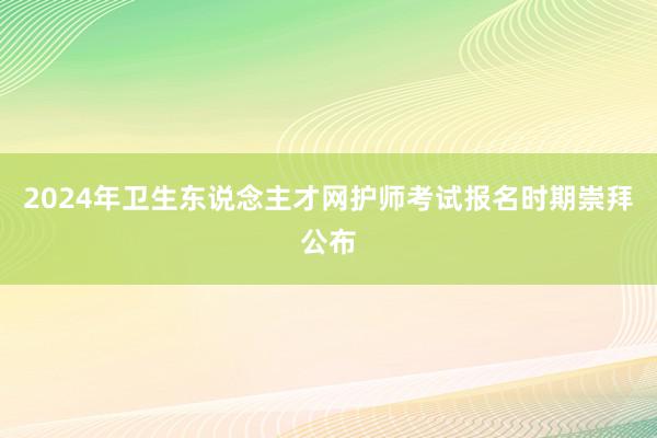 2024年卫生东说念主才网护师考试报名时期崇拜公布